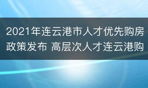 2021年连云港市人才优先购房政策发布 高层次人才连云港购房优惠