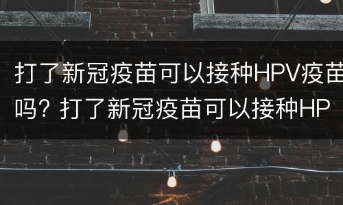 打了新冠疫苗可以接种HPV疫苗吗? 打了新冠疫苗可以接种HPV疫苗吗