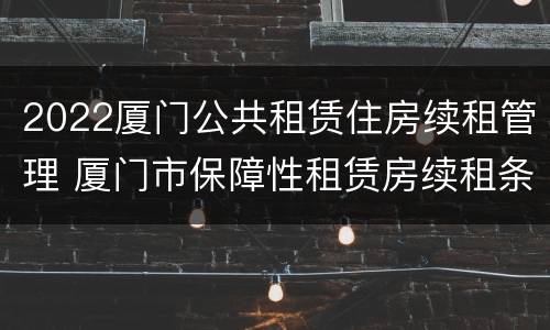 2022厦门公共租赁住房续租管理 厦门市保障性租赁房续租条件