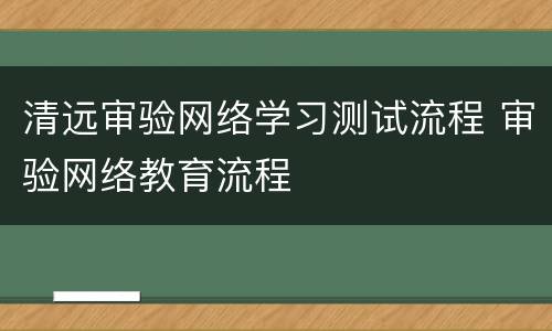 清远审验网络学习测试流程 审验网络教育流程