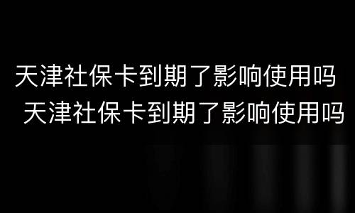 天津社保卡到期了影响使用吗 天津社保卡到期了影响使用吗现在