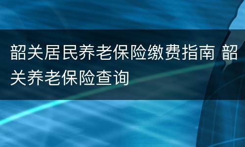 韶关居民养老保险缴费指南 韶关养老保险查询