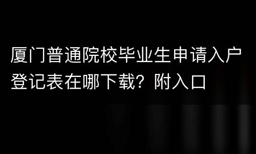厦门普通院校毕业生申请入户登记表在哪下载？附入口