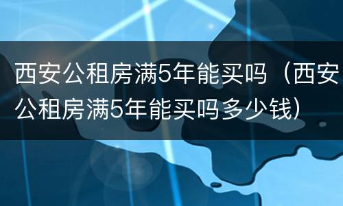 西安公租房满5年能买吗（西安公租房满5年能买吗多少钱）