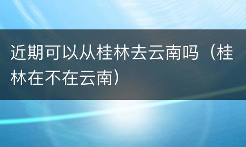 近期可以从桂林去云南吗（桂林在不在云南）