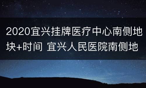 2020宜兴挂牌医疗中心南侧地块+时间 宜兴人民医院南侧地块