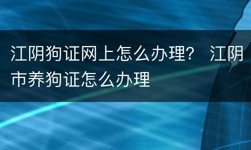 江阴狗证网上怎么办理？ 江阴市养狗证怎么办理