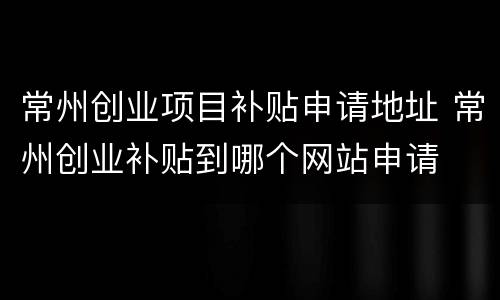 常州创业项目补贴申请地址 常州创业补贴到哪个网站申请