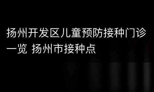 扬州开发区儿童预防接种门诊一览 扬州市接种点