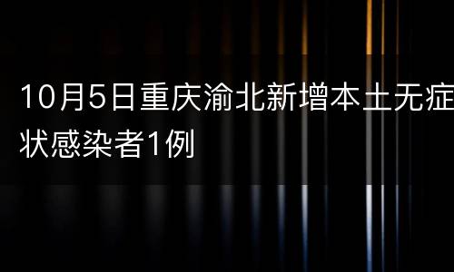 10月5日重庆渝北新增本土无症状感染者1例