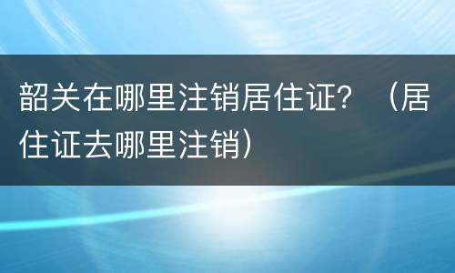 韶关在哪里注销居住证？（居住证去哪里注销）