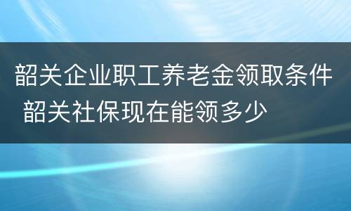 韶关企业职工养老金领取条件 韶关社保现在能领多少