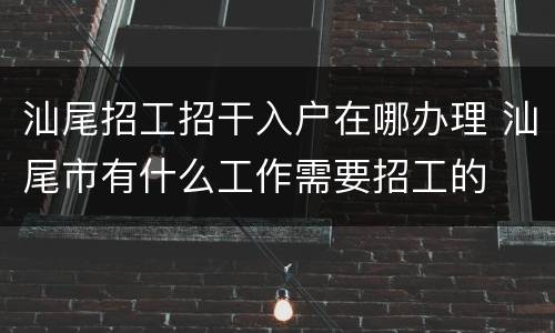 汕尾招工招干入户在哪办理 汕尾市有什么工作需要招工的