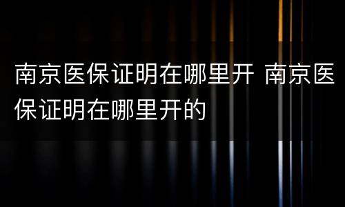 南京医保证明在哪里开 南京医保证明在哪里开的