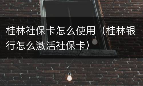 桂林社保卡怎么使用（桂林银行怎么激活社保卡）