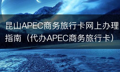 昆山APEC商务旅行卡网上办理指南（代办APEC商务旅行卡）