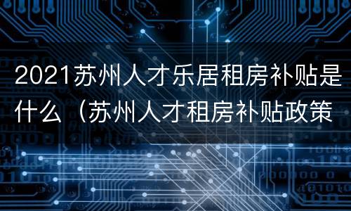 2021苏州人才乐居租房补贴是什么（苏州人才租房补贴政策2020）