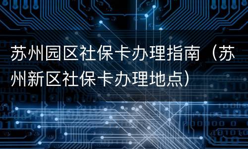 苏州园区社保卡办理指南（苏州新区社保卡办理地点）