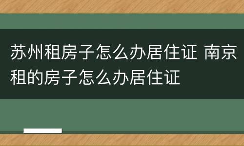 苏州租房子怎么办居住证 南京租的房子怎么办居住证