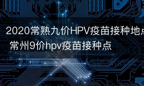 2020常熟九价HPV疫苗接种地点 常州9价hpv疫苗接种点