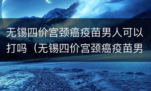 无锡四价宫颈癌疫苗男人可以打吗（无锡四价宫颈癌疫苗男人可以打吗多少钱）