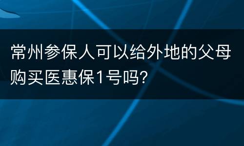 常州参保人可以给外地的父母购买医惠保1号吗？