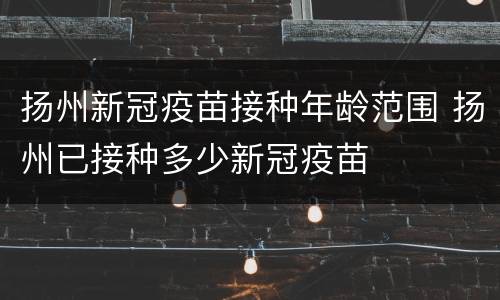 扬州新冠疫苗接种年龄范围 扬州已接种多少新冠疫苗