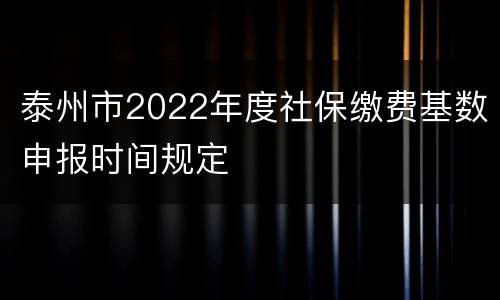 泰州市2022年度社保缴费基数申报时间规定