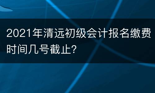 2021年清远初级会计报名缴费时间几号截止？