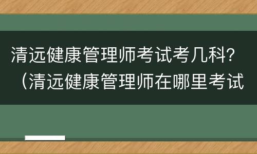 清远健康管理师考试考几科？（清远健康管理师在哪里考试）