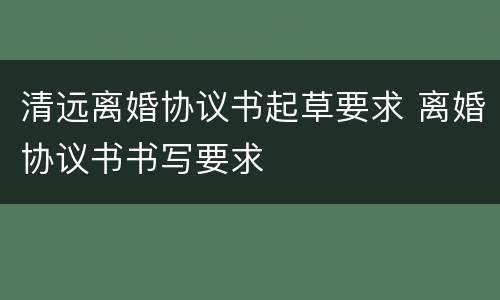 清远离婚协议书起草要求 离婚协议书书写要求