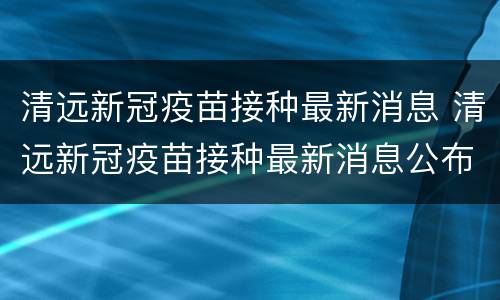 清远新冠疫苗接种最新消息 清远新冠疫苗接种最新消息公布