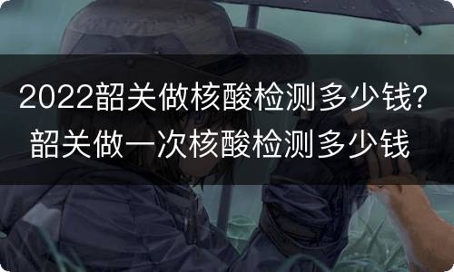2022韶关做核酸检测多少钱？ 韶关做一次核酸检测多少钱