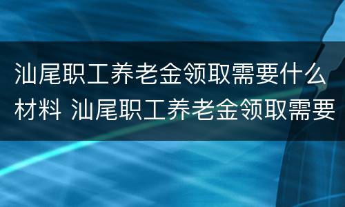 汕尾职工养老金领取需要什么材料 汕尾职工养老金领取需要什么材料和手续