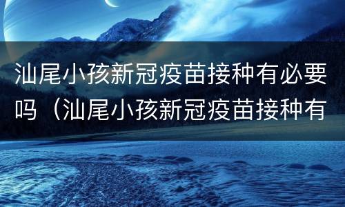 汕尾小孩新冠疫苗接种有必要吗（汕尾小孩新冠疫苗接种有必要吗最新）