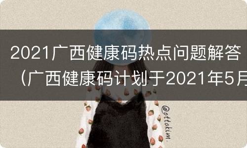 2021广西健康码热点问题解答（广西健康码计划于2021年5月23日）