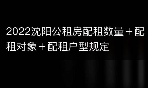 2022沈阳公租房配租数量＋配租对象＋配租户型规定
