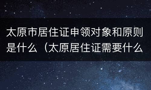 太原市居住证申领对象和原则是什么（太原居住证需要什么材料）
