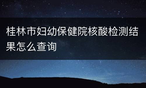 桂林市妇幼保健院核酸检测结果怎么查询