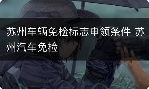 苏州车辆免检标志申领条件 苏州汽车免检