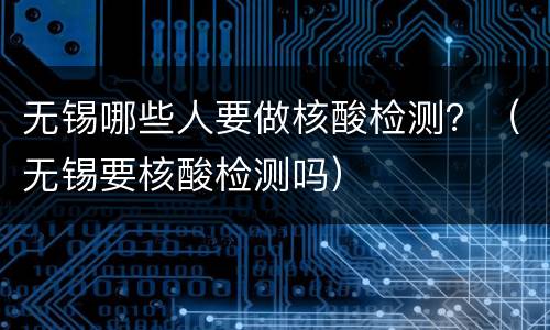 无锡哪些人要做核酸检测？（无锡要核酸检测吗）