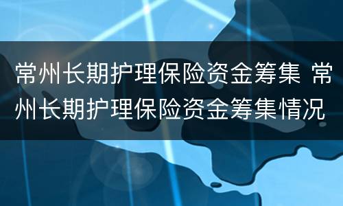 常州长期护理保险资金筹集 常州长期护理保险资金筹集情况