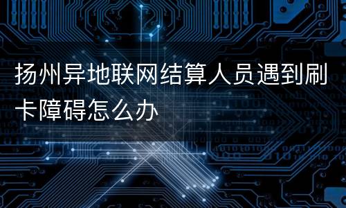 扬州异地联网结算人员遇到刷卡障碍怎么办