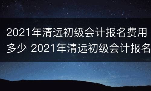 2021年清远初级会计报名费用多少 2021年清远初级会计报名费用多少呢
