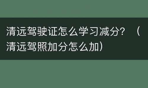 清远驾驶证怎么学习减分？（清远驾照加分怎么加）