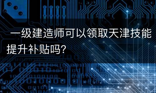  一级建造师可以领取天津技能提升补贴吗？