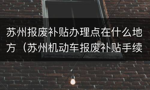苏州报废补贴办理点在什么地方（苏州机动车报废补贴手续在哪里）