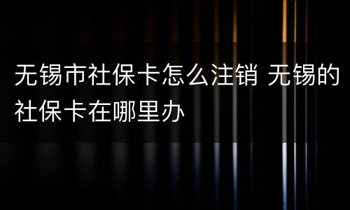 无锡市社保卡怎么注销 无锡的社保卡在哪里办