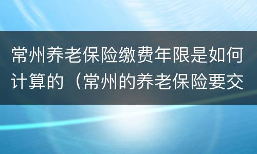 常州养老保险缴费年限是如何计算的（常州的养老保险要交多少）