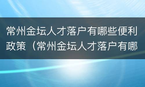 常州金坛人才落户有哪些便利政策（常州金坛人才落户有哪些便利政策补贴）